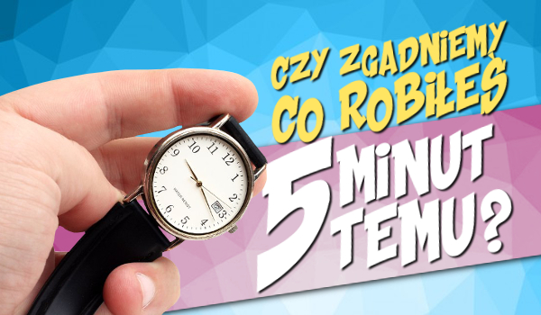 Czy zgadniemy co robiłeś 5 minut temu?