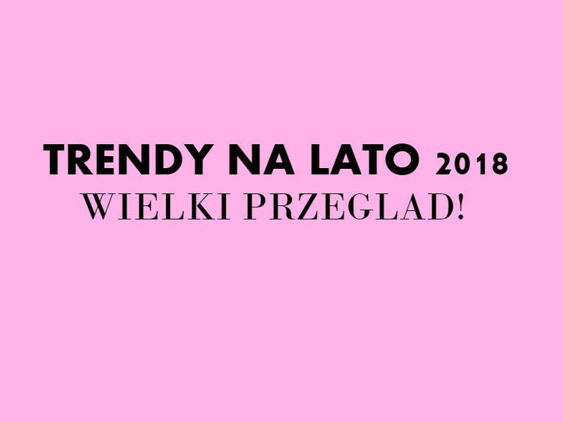 WIELKI PRZEGLĄD TRENDÓW - LATO 2018!
