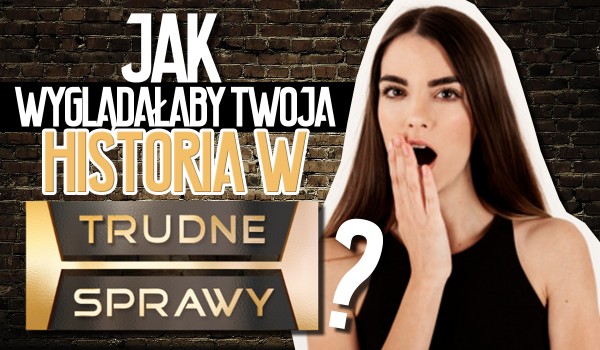 Jak wyglądałaby Twoja historia w „Trudnych Sprawach”? | sameQuizy