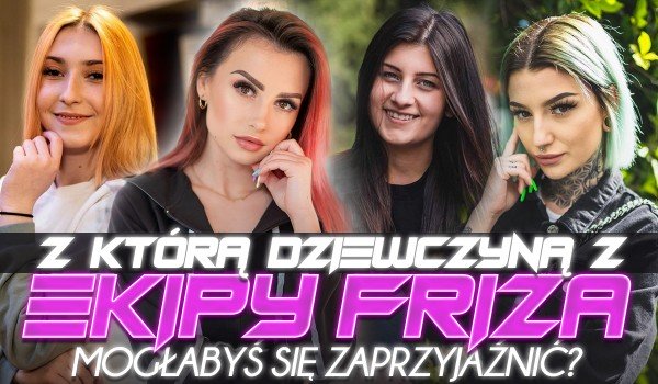 Z którą dziewczyną z Ekipy Friza mogłabyś się zaprzyjaźnić?