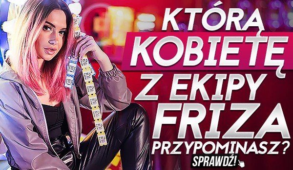 Którą kobietę z Ekipy Friza przypominasz?